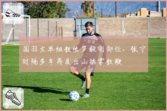 国羽女单组教练罗毅刚卸任，张宁时隔多年再度出山执掌教鞭