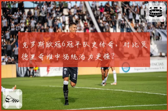 克罗斯欧冠6冠平队史传奇,对比莫德里奇谁中场统治力更强?