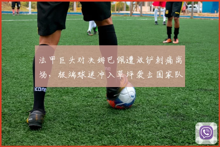 法甲巨头对决姆巴佩遭放铲刺痛离场，极端球迷冲入草坪袭击国家队队医