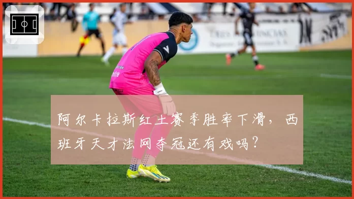 阿尔卡拉斯红土赛季胜率下滑，西班牙天才法网夺冠还有戏吗？