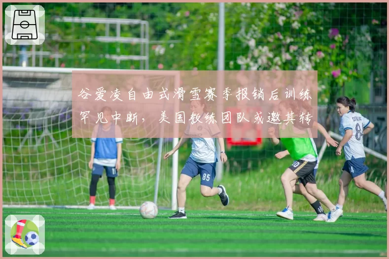 谷爱凌自由式滑雪赛季报销后训练罕见中断,美国教练团队或邀其转项短道速滑
