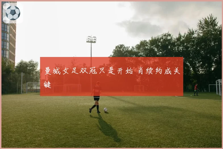 曼城女足双冠只是开始 肖续约成关键