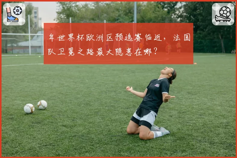 年世界杯欧洲区预选赛临近，法国队卫冕之路最大隐患在哪？