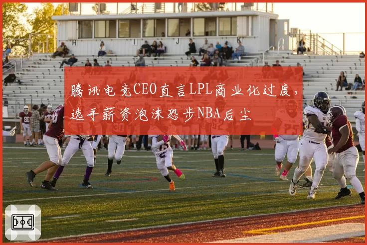 腾讯电竞CEO直言LPL商业化过度,选手薪资泡沫恐步NBA后尘
