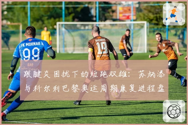 跟腱炎困扰下的短跑双雄：苏炳添与科尔利巴黎奥运周期康复进程盘点