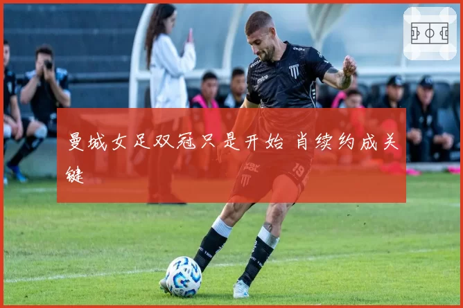 曼城女足双冠只是开始 肖续约成关键