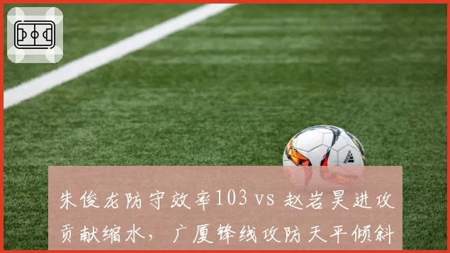 朱俊龙防守效率103 vs 赵岩昊进攻贡献缩水,广厦锋线攻防天平倾斜