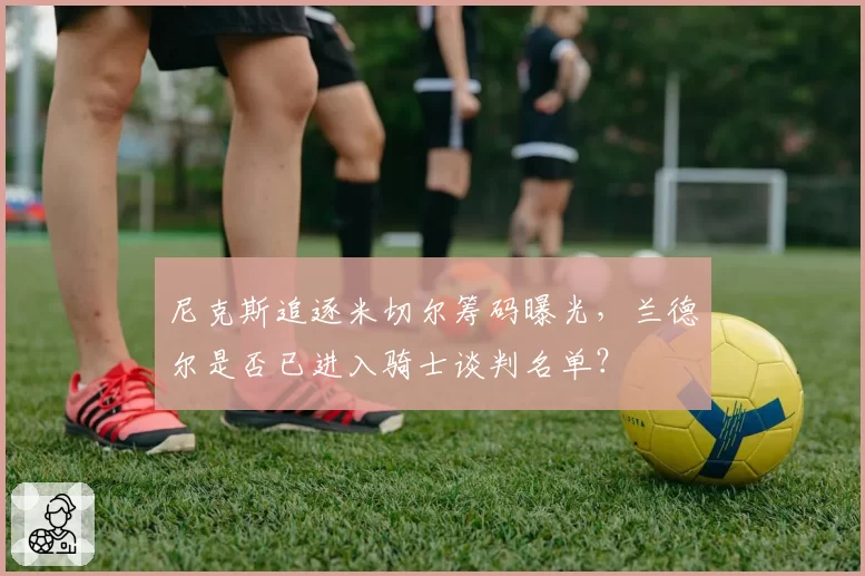 尼克斯追逐米切尔筹码曝光,兰德尔是否已进入骑士谈判名单?