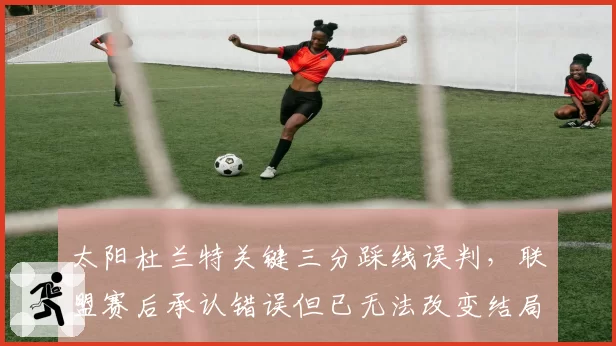 太阳杜兰特关键三分踩线误判，联盟赛后承认错误但已无法改变结局