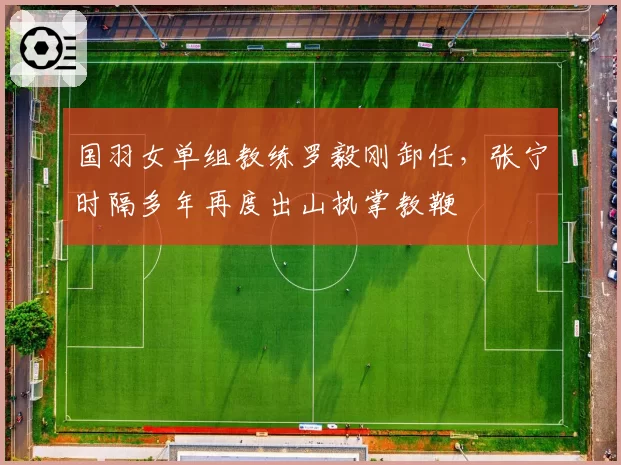 国羽女单组教练罗毅刚卸任，张宁时隔多年再度出山执掌教鞭
