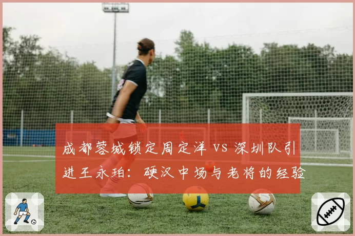 成都蓉城锁定周定洋 vs 深圳队引进王永珀：硬汉中场与老将的经验博弈