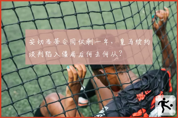 安切洛蒂合同仅剩一年，皇马续约谈判陷入僵局后何去何从？