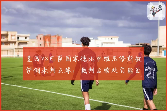 皇马vs巴萨国家德比中维尼修斯被铲倒未判点球，裁判后续处罚能否公正？