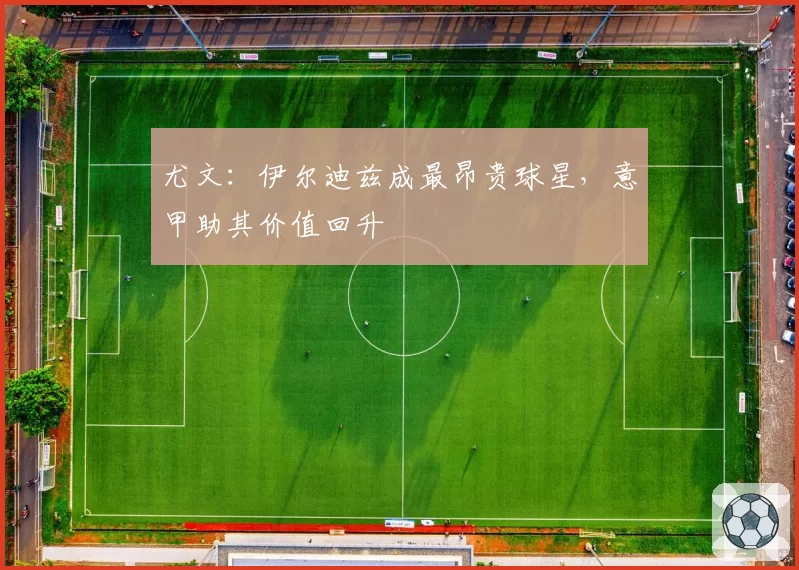尤文:伊尔迪兹成最昂贵球星,意甲助其价值回升