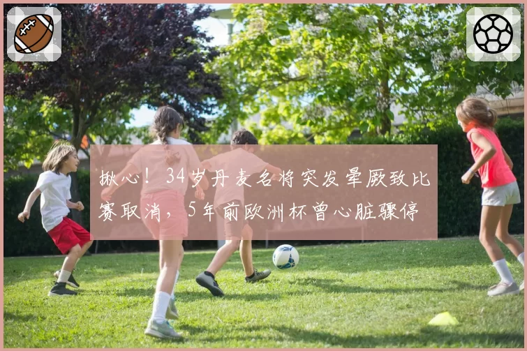 揪心!34岁丹麦名将突发晕厥致比赛取消,5年前欧洲杯曾心脏骤停