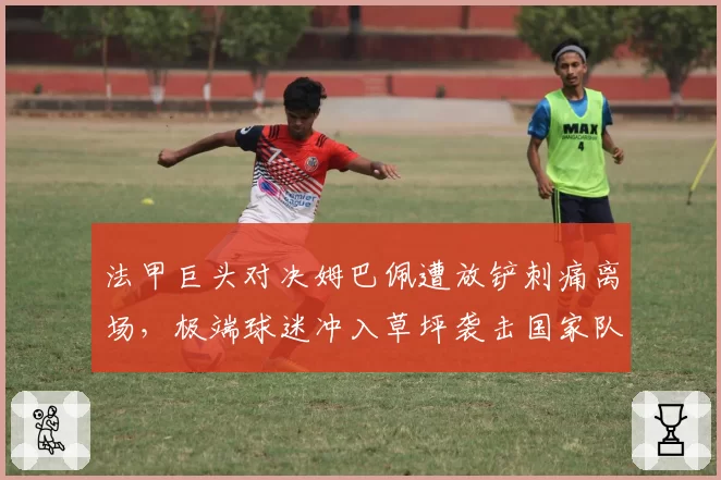 法甲巨头对决姆巴佩遭放铲刺痛离场，极端球迷冲入草坪袭击国家队队医