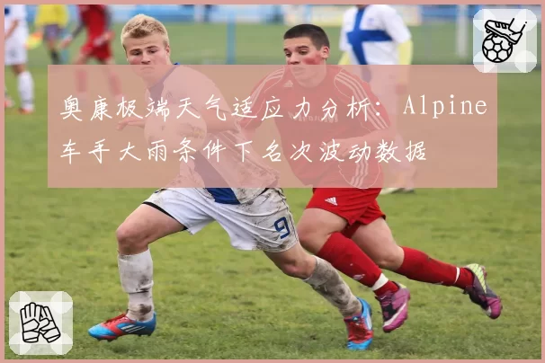 奥康极端天气适应力分析：Alpine车手大雨条件下名次波动数据
