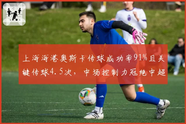上海海港奥斯卡传球成功率91%且关键传球4.5次，中场控制力冠绝中超