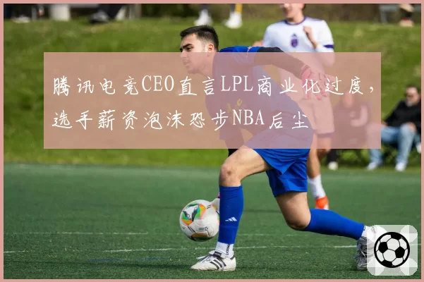 腾讯电竞CEO直言LPL商业化过度，选手薪资泡沫恐步NBA后尘