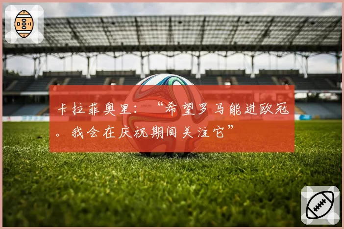 卡拉菲奥里:“希望罗马能进欧冠。我会在庆祝期间关注它”