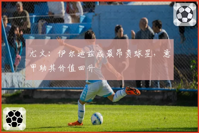 尤文:伊尔迪兹成最昂贵球星,意甲助其价值回升
