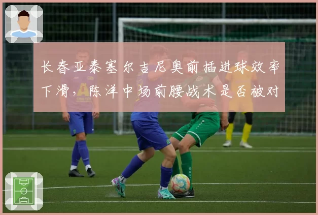 长春亚泰塞尔吉尼奥前插进球效率下滑,陈洋中场前腰战术是否被对手研究透彻?