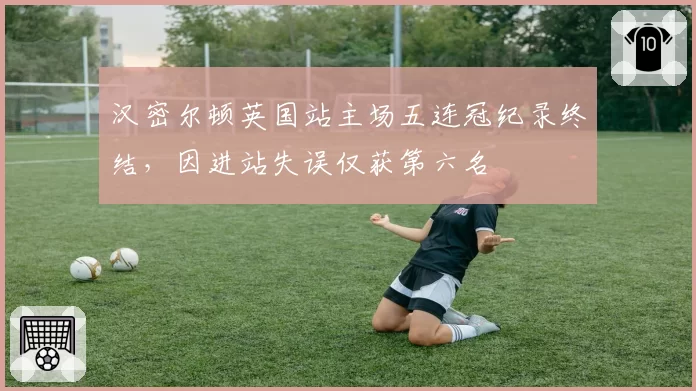 汉密尔顿英国站主场五连冠纪录终结，因进站失误仅获第六名
