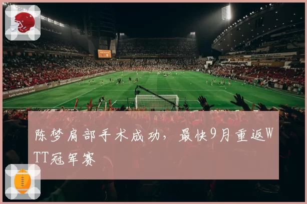 陈梦肩部手术成功,最快9月重返WTT冠军赛