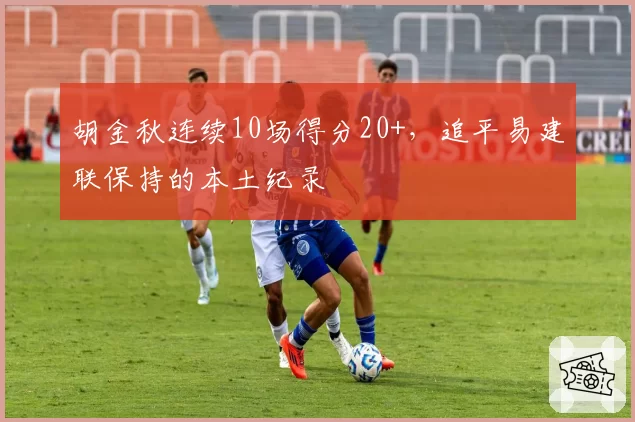 胡金秋连续10场得分20+,追平易建联保持的本土纪录