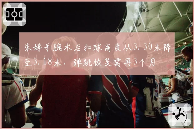 朱婷手腕术后扣球高度从3.30米降至3.18米，弹跳恢复需再3个月