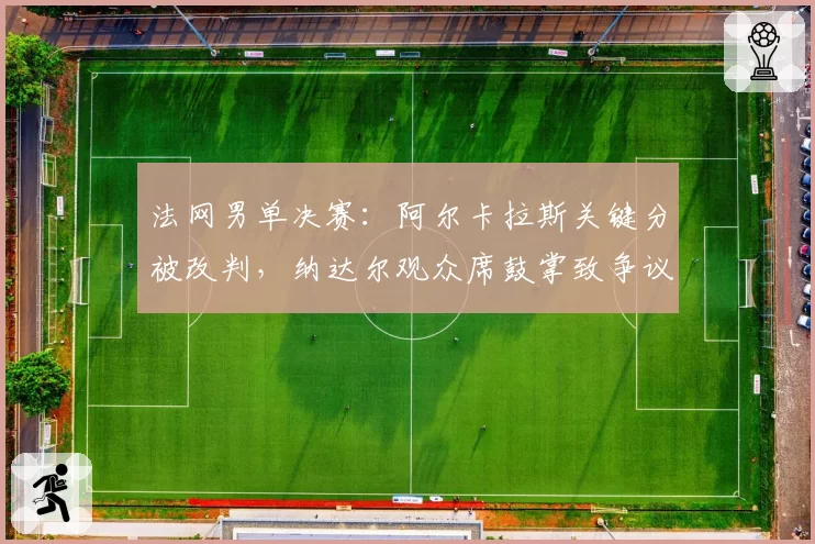 法网男单决赛:阿尔卡拉斯关键分被改判,纳达尔观众席鼓掌致争议