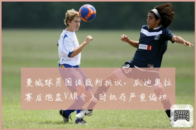 曼城球员围堵裁判抗议，瓜迪奥拉赛后炮轰VAR介入时机存严重偏袒