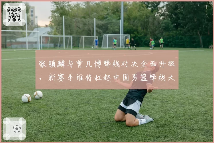 张镇麟与曾凡博锋线对决全面升级，新赛季谁将扛起中国男篮锋线大旗？