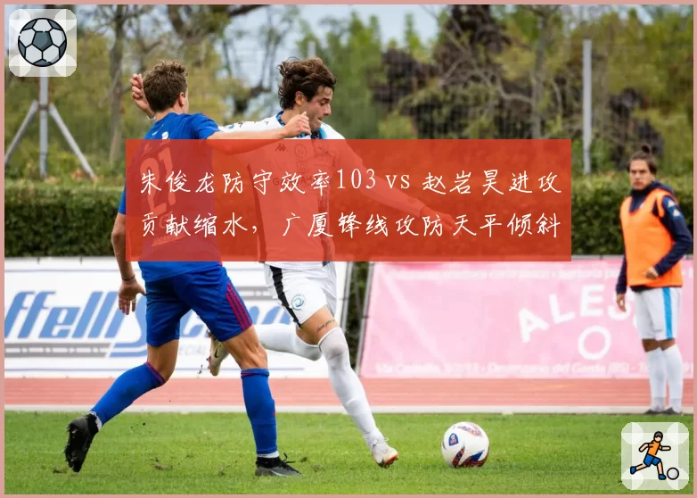 朱俊龙防守效率103 vs 赵岩昊进攻贡献缩水,广厦锋线攻防天平倾斜