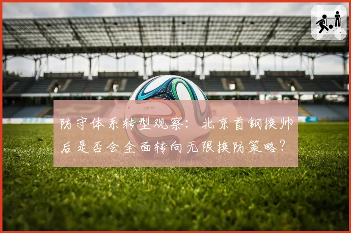 防守体系转型观察：北京首钢换帅后是否会全面转向无限换防策略？
