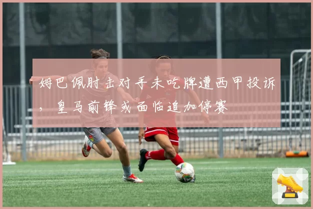 姆巴佩肘击对手未吃牌遭西甲投诉，皇马前锋或面临追加停赛