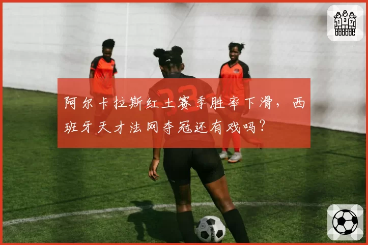 阿尔卡拉斯红土赛季胜率下滑，西班牙天才法网夺冠还有戏吗？