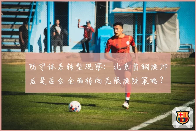 防守体系转型观察：北京首钢换帅后是否会全面转向无限换防策略？