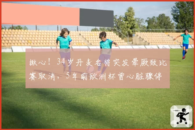 揪心!34岁丹麦名将突发晕厥致比赛取消,5年前欧洲杯曾心脏骤停