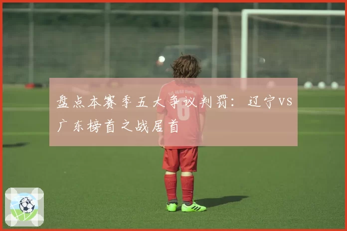 盘点本赛季五大争议判罚：辽宁vs广东榜首之战居首