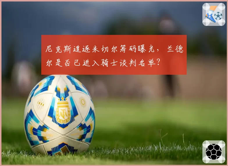 尼克斯追逐米切尔筹码曝光,兰德尔是否已进入骑士谈判名单?