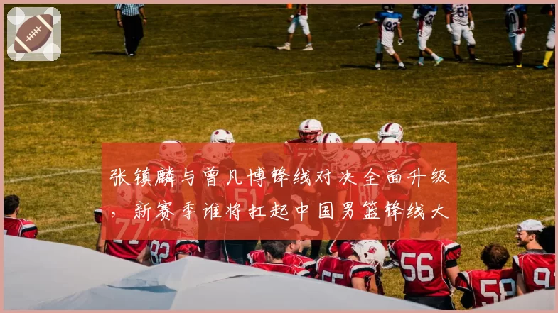 张镇麟与曾凡博锋线对决全面升级，新赛季谁将扛起中国男篮锋线大旗？