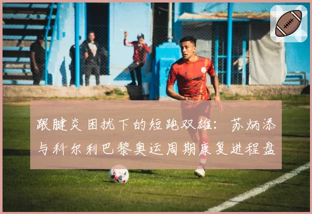 跟腱炎困扰下的短跑双雄：苏炳添与科尔利巴黎奥运周期康复进程盘点