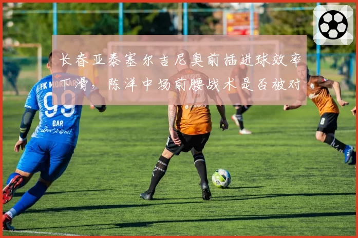 长春亚泰塞尔吉尼奥前插进球效率下滑,陈洋中场前腰战术是否被对手研究透彻?