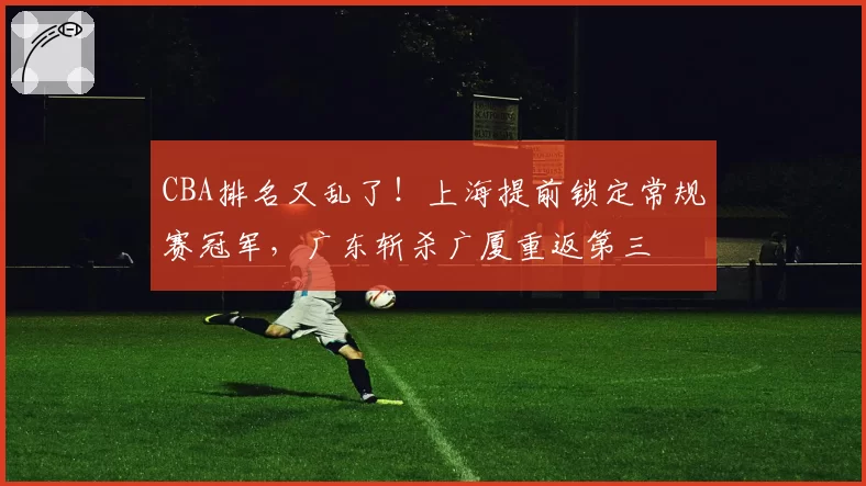 CBA排名又乱了！上海提前锁定常规赛冠军，广东斩杀广厦重返第三