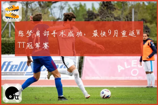 陈梦肩部手术成功,最快9月重返WTT冠军赛