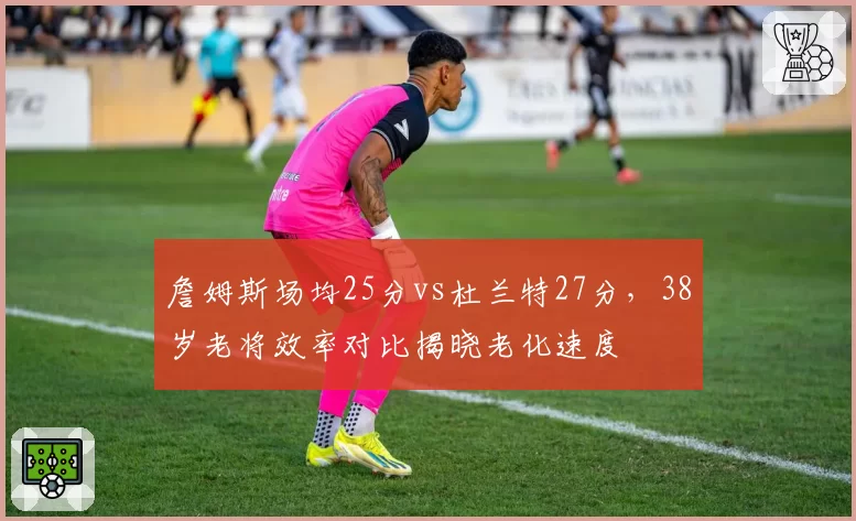 詹姆斯场均25分vs杜兰特27分，38岁老将效率对比揭晓老化速度