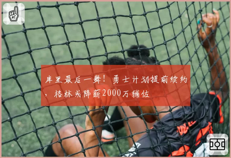 库里最后一舞！勇士计划提前续约，格林或降薪2000万辅佐