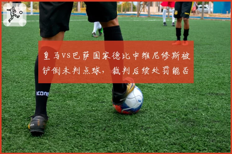 皇马vs巴萨国家德比中维尼修斯被铲倒未判点球，裁判后续处罚能否公正？