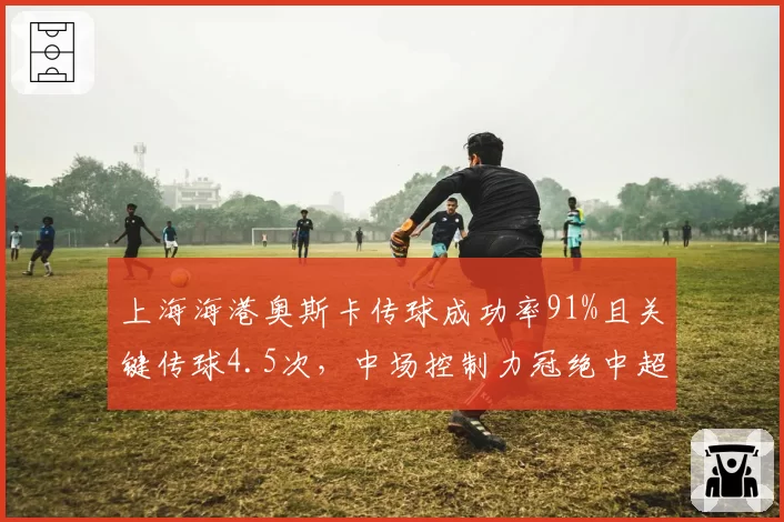 上海海港奥斯卡传球成功率91%且关键传球4.5次，中场控制力冠绝中超